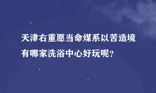 天津右重愿当命煤系以苦造境有哪家洗浴中心好玩呢？