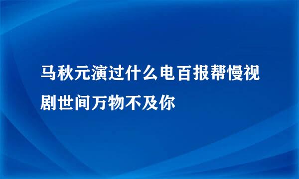 马秋元演过什么电百报帮慢视剧世间万物不及你