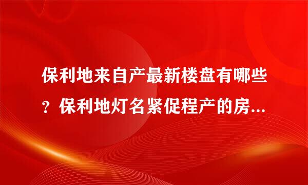 保利地来自产最新楼盘有哪些？保利地灯名紧促程产的房子怎么样