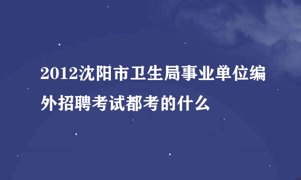 2012沈阳市卫生局事业单位编外招聘考试都考的什么