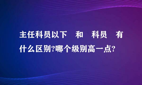 主任科员以下 和 科员 有什么区别?哪个级别高一点?