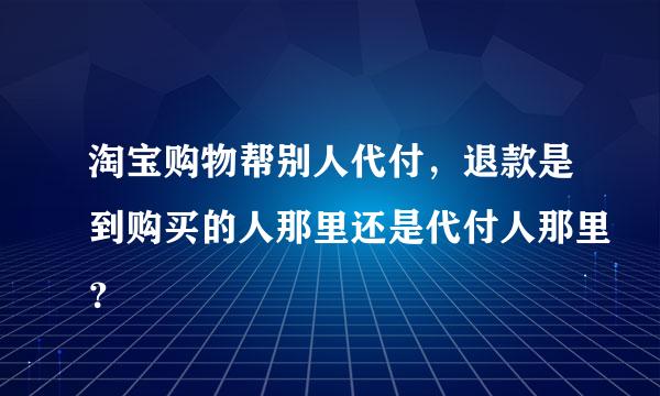 淘宝购物帮别人代付，退款是到购买的人那里还是代付人那里？