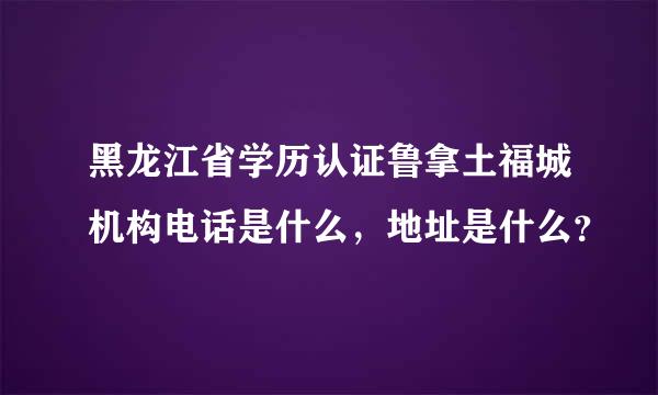 黑龙江省学历认证鲁拿土福城机构电话是什么，地址是什么？