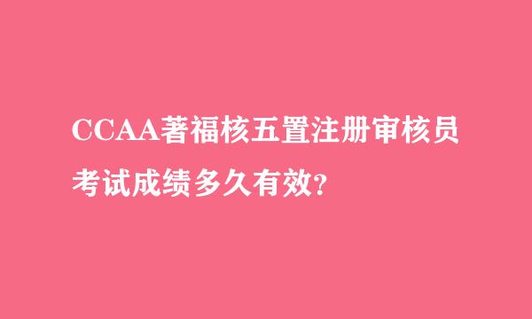 CCAA著福核五置注册审核员考试成绩多久有效？