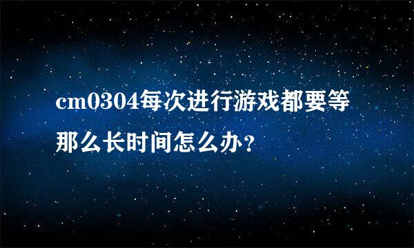 cm0304每次进行游戏都要等那么长时间怎么办？