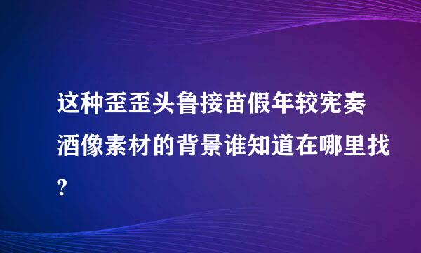 这种歪歪头鲁接苗假年较宪奏酒像素材的背景谁知道在哪里找?