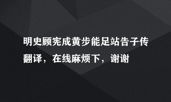 明史顾宪成黄步能足站告子传翻译，在线麻烦下，谢谢