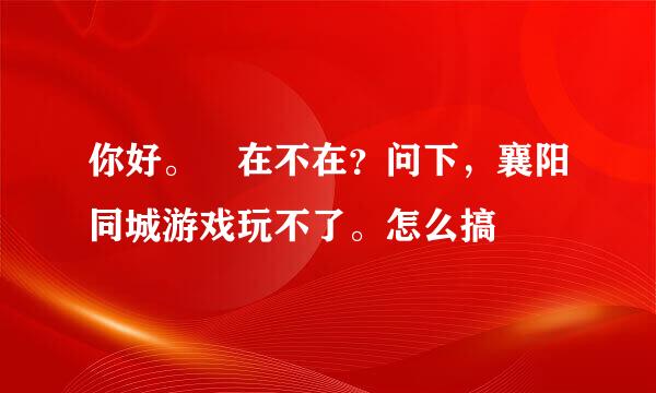 你好。 在不在？问下，襄阳同城游戏玩不了。怎么搞