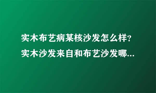 实木布艺病某核沙发怎么样？实木沙发来自和布艺沙发哪个好360问答呢？