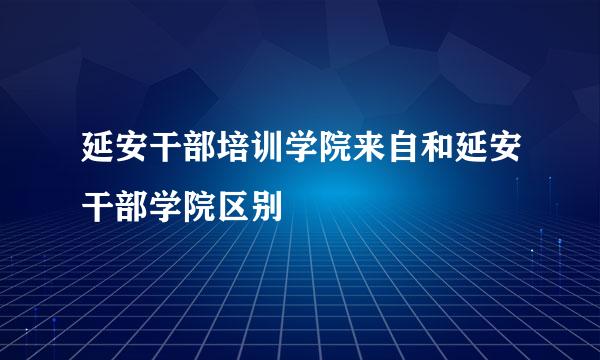 延安干部培训学院来自和延安干部学院区别