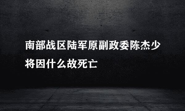 南部战区陆军原副政委陈杰少将因什么故死亡