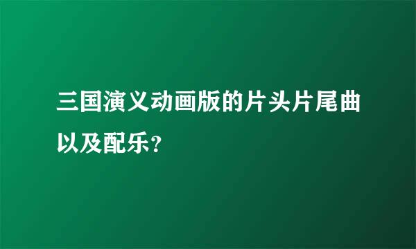 三国演义动画版的片头片尾曲以及配乐？