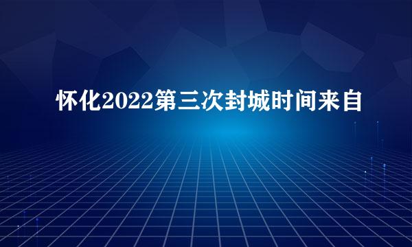 怀化2022第三次封城时间来自