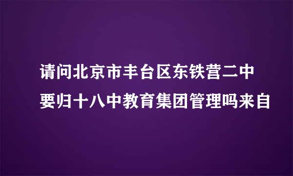 请问北京市丰台区东铁营二中要归十八中教育集团管理吗来自