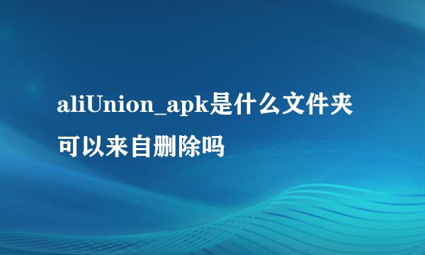 aliUnion_apk是什么文件夹可以来自删除吗