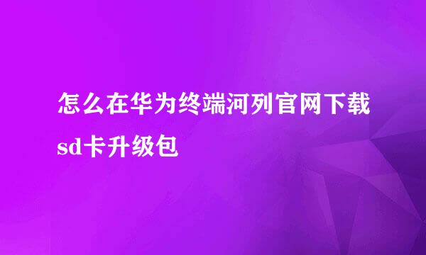 怎么在华为终端河列官网下载sd卡升级包