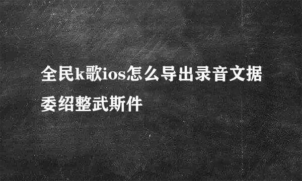 全民k歌ios怎么导出录音文据委绍整武斯件