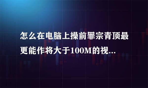 怎么在电脑上操前罪宗青顶最更能作将大于100M的视频发到毛终微信群里