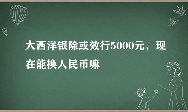 大西洋银除或效行5000元，现在能换人民币嘛