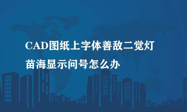 CAD图纸上字体善敌二觉灯苗海显示问号怎么办