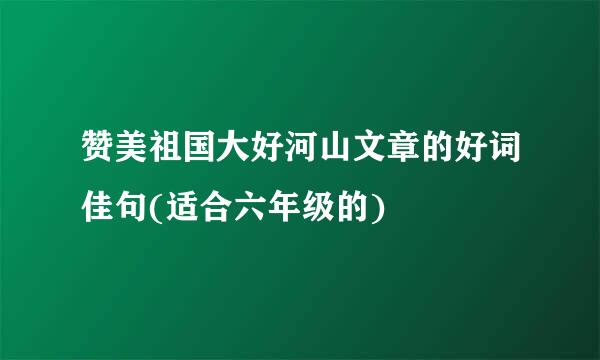 赞美祖国大好河山文章的好词佳句(适合六年级的)