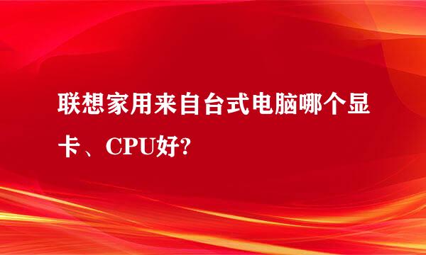 联想家用来自台式电脑哪个显卡、CPU好?