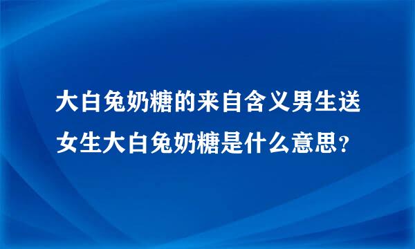 大白兔奶糖的来自含义男生送女生大白兔奶糖是什么意思？