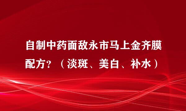 自制中药面敌永市马上金齐膜配方？（淡斑、美白、补水）