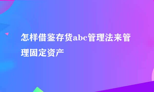 怎样借鉴存货abc管理法来管理固定资产