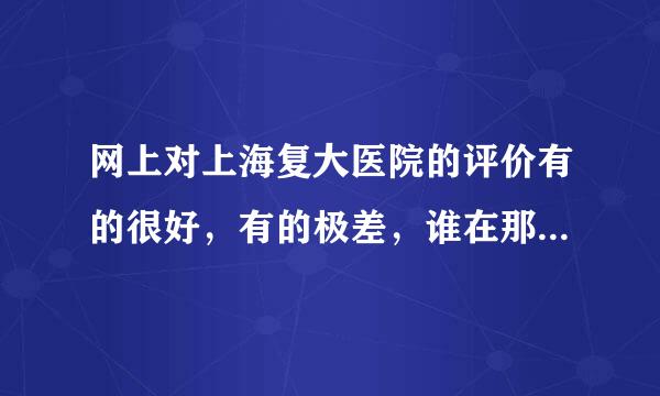 网上对上海复大医院的评价有的很好，有的极差，谁在那里看过病，知道的网友说一下，免得后来人上当……