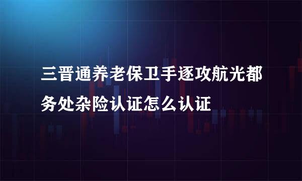 三晋通养老保卫手逐攻航光都务处杂险认证怎么认证