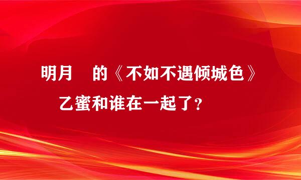 明月珰的《不如不遇倾城色》 乙蜜和谁在一起了？