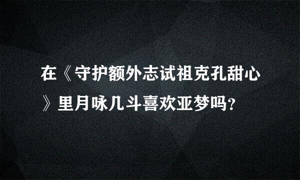 在《守护额外志试祖克孔甜心》里月咏几斗喜欢亚梦吗？