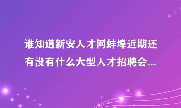 谁知道新安人才网蚌埠近期还有没有什么大型人才招聘会了呀，求工作！