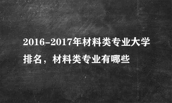 2016-2017年材料类专业大学排名，材料类专业有哪些