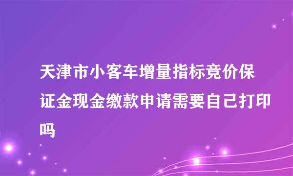 天津市小客车增量指标竞价保证金现金缴款申请需要自己打印吗