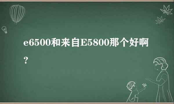 e6500和来自E5800那个好啊？