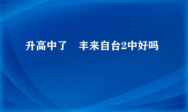 升高中了 丰来自台2中好吗