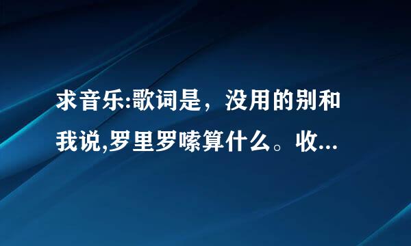 求音乐:歌词是，没用的别和我说,罗里罗嗦算什么。收好来自你的嘴脸，不要来烦我，收好你的嘴脸，别说你爱我？