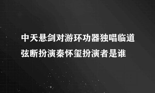 中天悬剑对游环功器独唱临道弦断扮演秦怀玺扮演者是谁