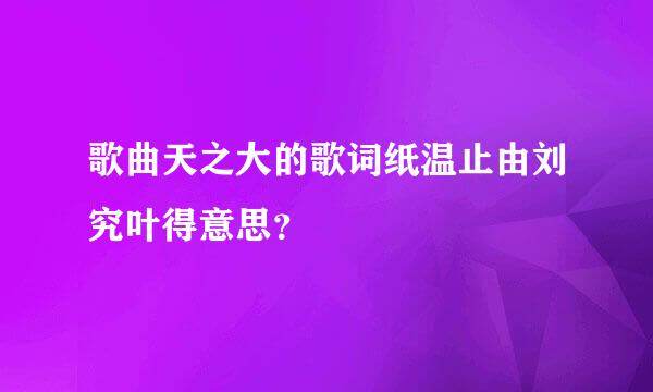 歌曲天之大的歌词纸温止由刘究叶得意思？