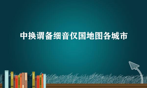 中换谓备细音仅国地图各城市