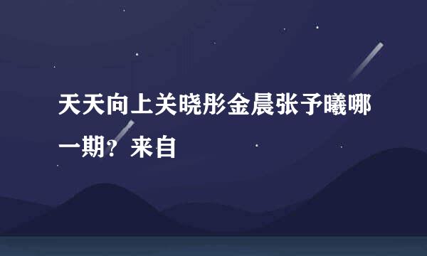 天天向上关晓彤金晨张予曦哪一期？来自