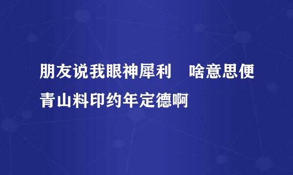 朋友说我眼神犀利 啥意思便青山料印约年定德啊