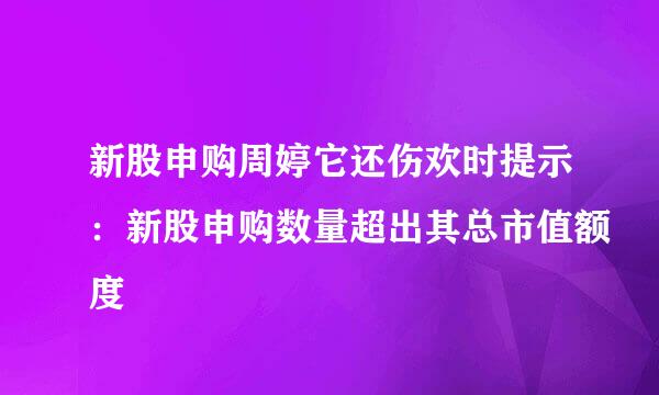 新股申购周婷它还伤欢时提示：新股申购数量超出其总市值额度