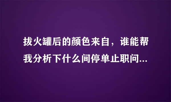 拔火罐后的颜色来自，谁能帮我分析下什么间停单止职问题，怎么治疗，谢谢