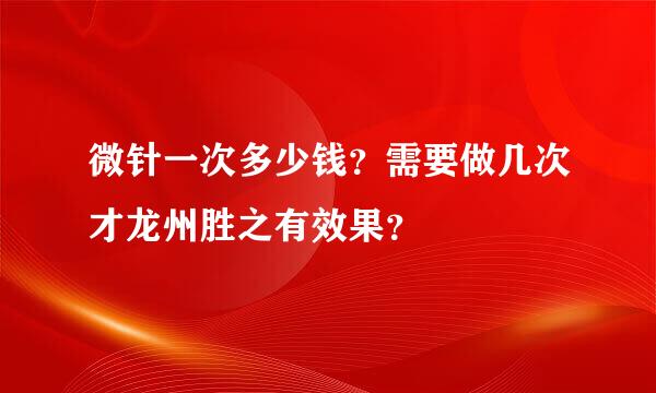 微针一次多少钱？需要做几次才龙州胜之有效果？