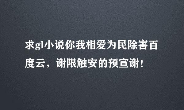 求gl小说你我相爱为民除害百度云，谢限触安的预宣谢！