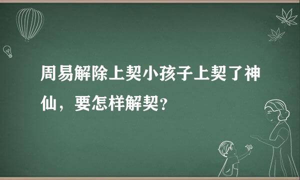 周易解除上契小孩子上契了神仙，要怎样解契？