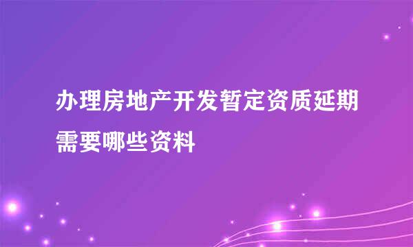 办理房地产开发暂定资质延期需要哪些资料